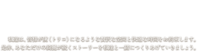 私達は、皆様が虜（トリコ）になるような贅沢な空間と快適な時間をお約束します。是非、あなただけの綺麗が続くストーリーを私達と一緒につくりあげていきましょう。